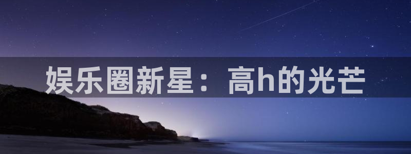 泰达娱乐加拿大在线预测：娱乐圈新星：高h的光芒