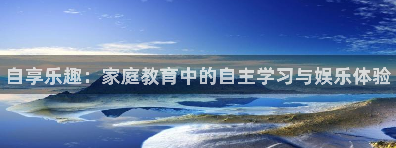 泰达娱乐注册官网入口：自享乐趣：家庭教育中的自主学习与娱乐体验